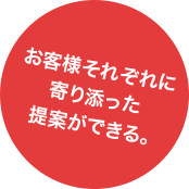 お客様それぞれに寄り添った提案ができる。